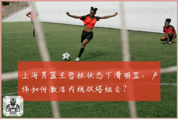 上海男篮王哲林状态下滑明显,卢伟如何激活内线双塔组合?