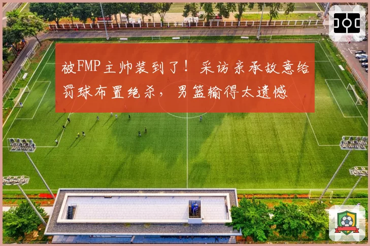 被FMP主帅装到了！采访亲承故意给罚球布置绝杀，男篮输得太遗憾
