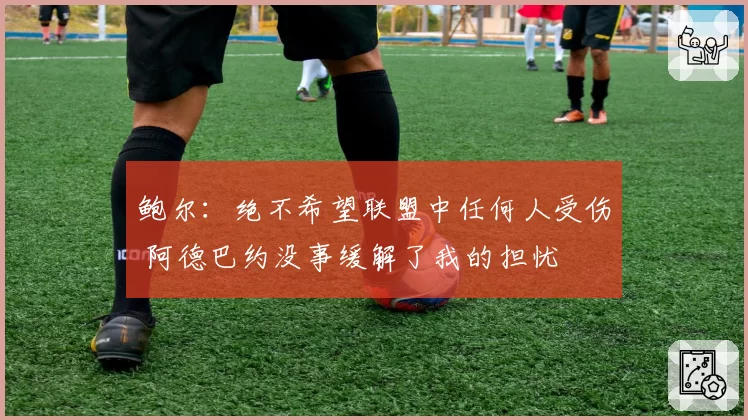 鲍尔：绝不希望联盟中任何人受伤 阿德巴约没事缓解了我的担忧