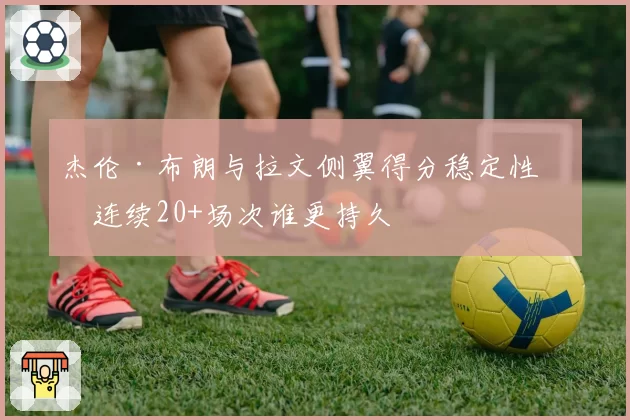 杰伦·布朗与拉文侧翼得分稳定性:连续20+场次谁更持久
