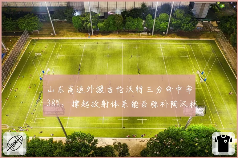 山东高速外援吉伦沃特三分命中率38%,撑起投射体系能否弥补陶汉林短板?