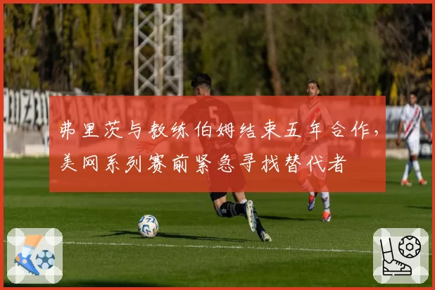 弗里茨与教练伯姆结束五年合作,美网系列赛前紧急寻找替代者