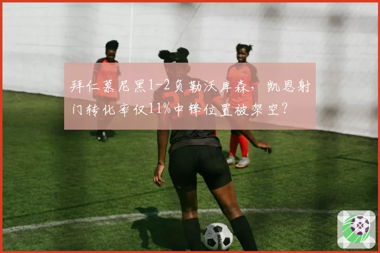 拜仁慕尼黑1-2负勒沃库森,凯恩射门转化率仅11%中锋位置被架空?