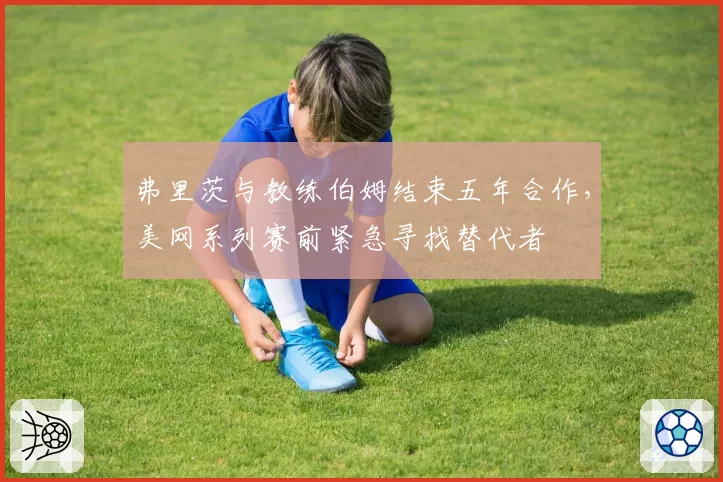 弗里茨与教练伯姆结束五年合作,美网系列赛前紧急寻找替代者