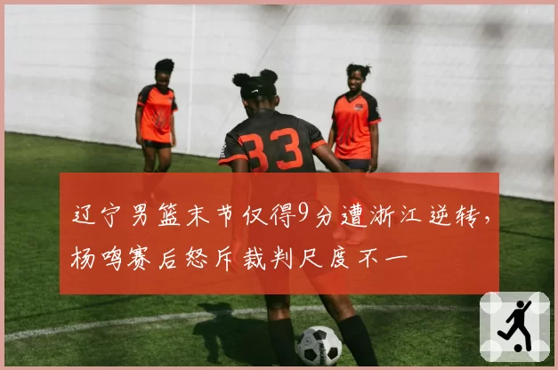 辽宁男篮末节仅得9分遭浙江逆转,杨鸣赛后怒斥裁判尺度不一