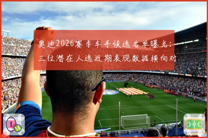 奥迪2026赛季车手候选名单曝光:三位潜在人选近期表现数据横向对比