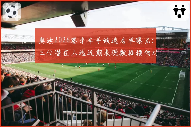 奥迪2026赛季车手候选名单曝光:三位潜在人选近期表现数据横向对比
