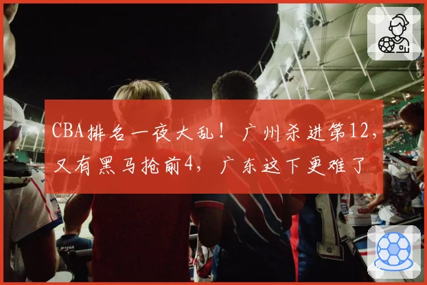 CBA排名一夜大乱!广州杀进第12,又有黑马抢前4,广东这下更难了