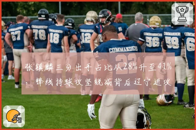 张镇麟三分出手占比从28%升至41%,锋线持球攻坚锐减背后辽宁进攻体系隐忧何在?