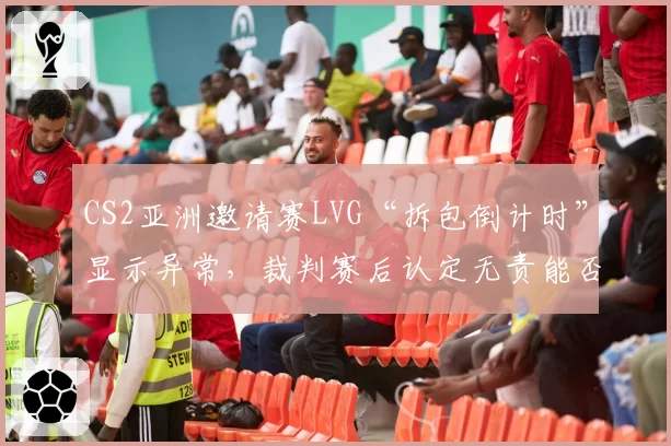 CS2亚洲邀请赛LVG“拆包倒计时”显示异常,裁判赛后认定无责能否服众?