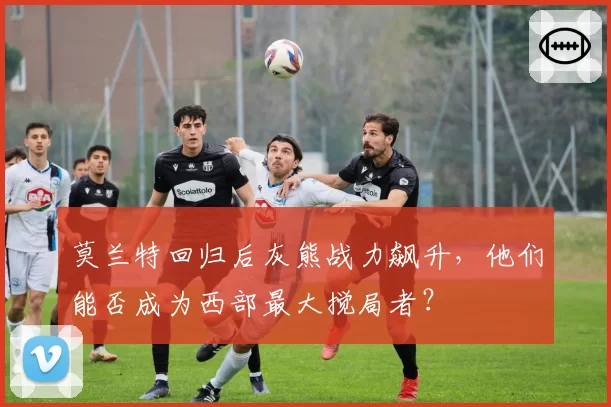 莫兰特回归后灰熊战力飙升,他们能否成为西部最大搅局者?