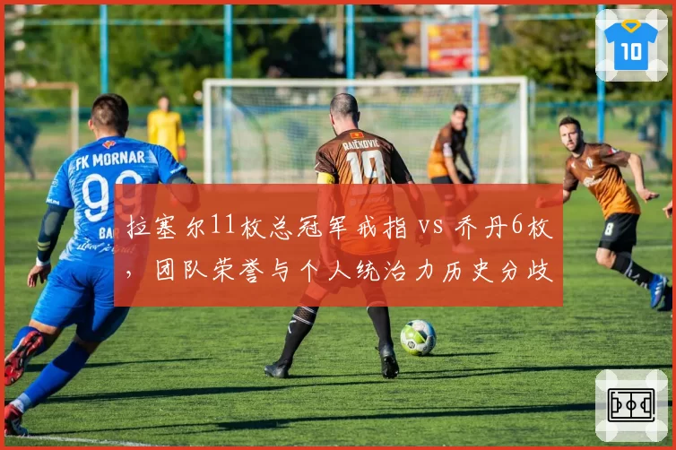拉塞尔11枚总冠军戒指 vs 乔丹6枚,团队荣誉与个人统治力历史分歧