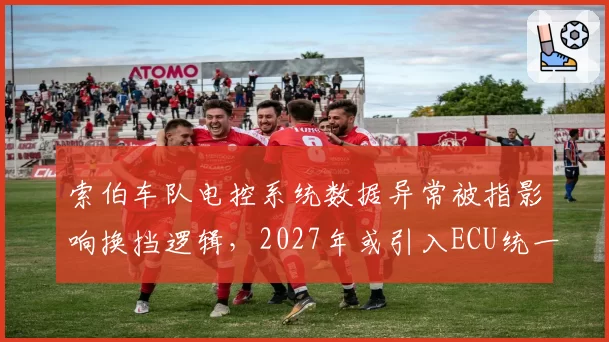 索伯车队电控系统数据异常被指影响换挡逻辑，2027年或引入ECU统一标准