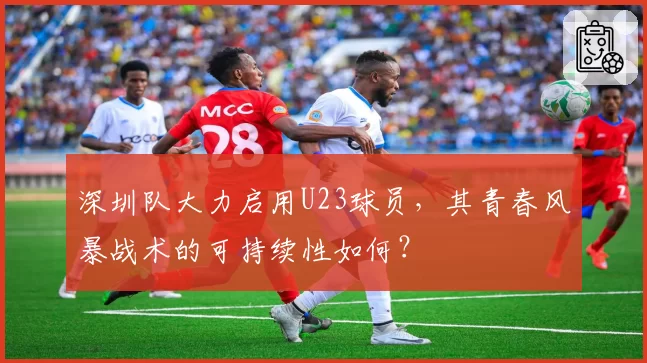 深圳队大力启用U23球员,其青春风暴战术的可持续性如何?