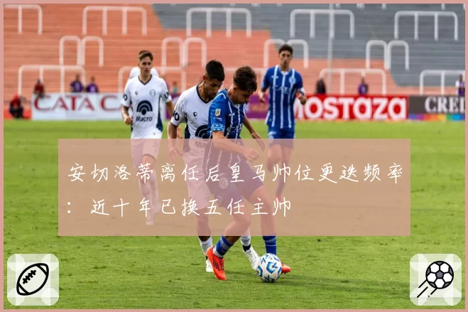 安切洛蒂离任后皇马帅位更迭频率：近十年已换五任主帅