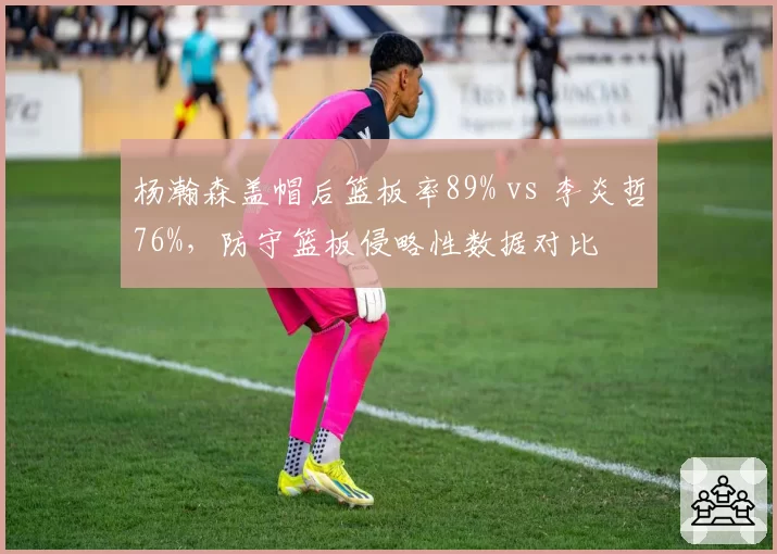 杨瀚森盖帽后篮板率89% vs 李炎哲76%,防守篮板侵略性数据对比