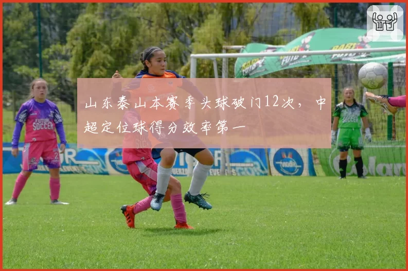 山东泰山本赛季头球破门12次,中超定位球得分效率第一