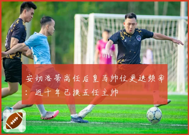 安切洛蒂离任后皇马帅位更迭频率：近十年已换五任主帅