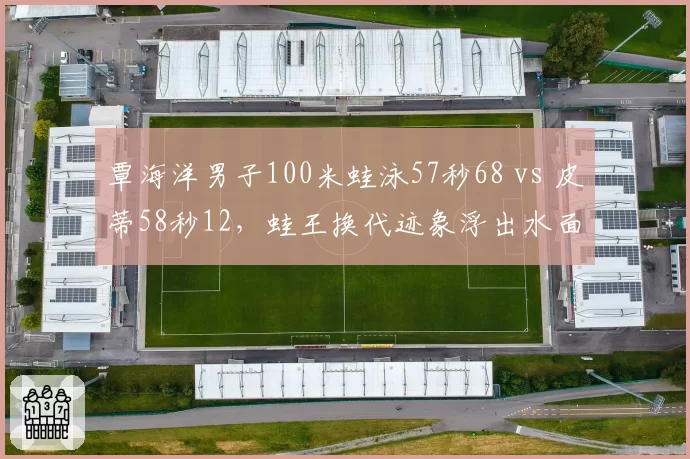 覃海洋男子100米蛙泳57秒68 vs 皮蒂58秒12，蛙王换代迹象浮出水面