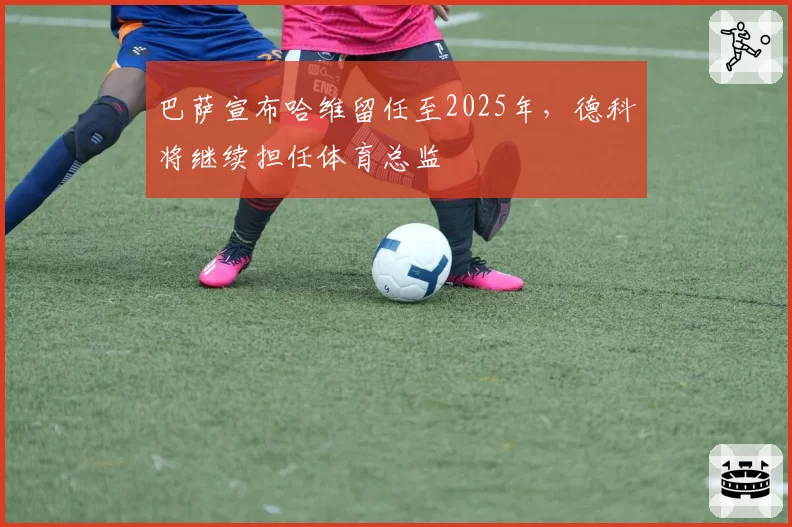 巴萨宣布哈维留任至2025年，德科将继续担任体育总监