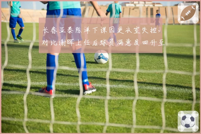 长春亚泰陈洋下课因更衣室失控,对比谢晖上任后球员满意度回升至90%