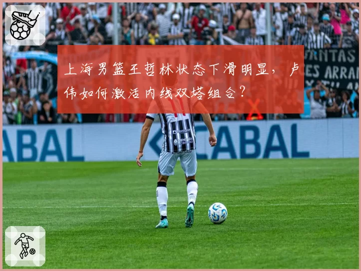 上海男篮王哲林状态下滑明显,卢伟如何激活内线双塔组合?