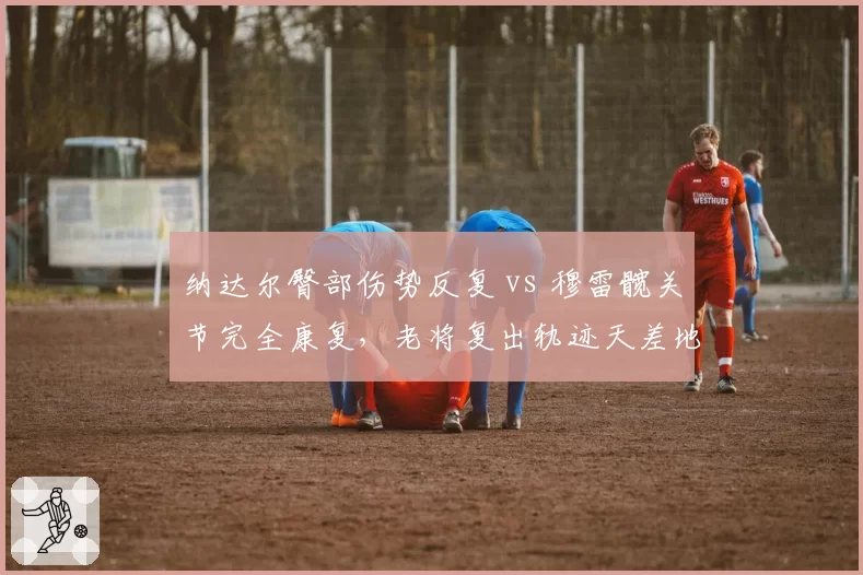 纳达尔臀部伤势反复 vs 穆雷髋关节完全康复,老将复出轨迹天差地别