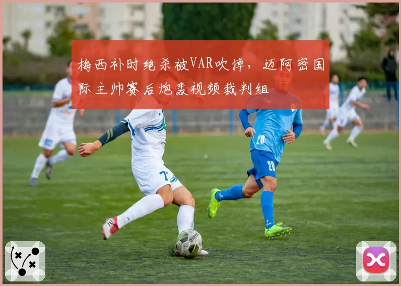 梅西补时绝杀被VAR吹掉，迈阿密国际主帅赛后炮轰视频裁判组