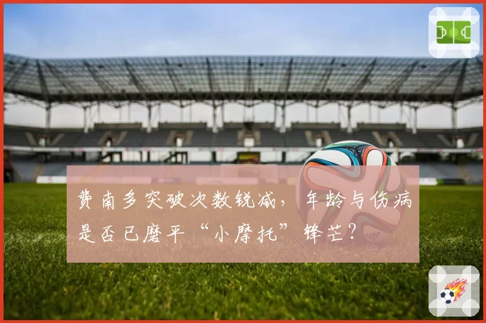 费南多突破次数锐减,年龄与伤病是否已磨平“小摩托”锋芒?