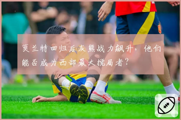 莫兰特回归后灰熊战力飙升,他们能否成为西部最大搅局者?