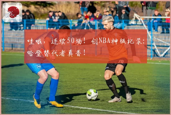 哇哦,连续50场!创NBA神级纪录:哈登替代者真香!