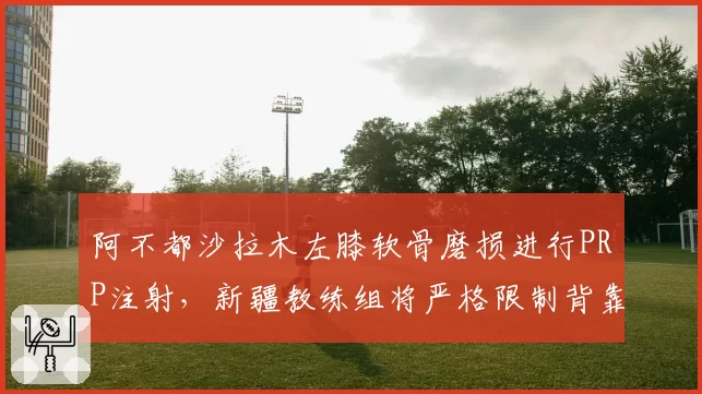 阿不都沙拉木左膝软骨磨损进行PRP注射,新疆教练组将严格限制背靠背出场