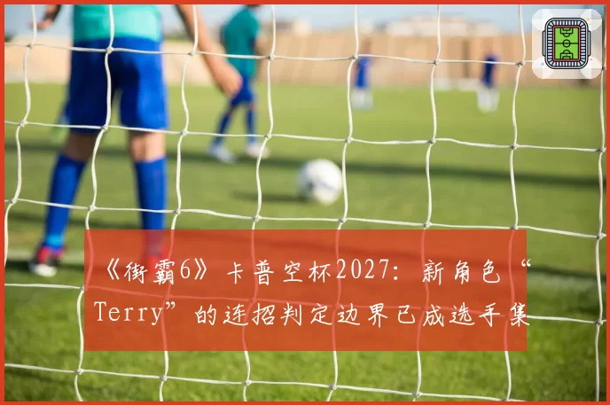 《街霸6》卡普空杯2027：新角色“Terry”的连招判定边界已成选手集体议题