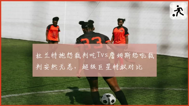 杜兰特抱怨裁判吃Tvs詹姆斯怒吼裁判安然无恙，超级巨星特权对比