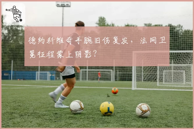 德约科维奇手腕旧伤复发，法网卫冕征程蒙上阴影？