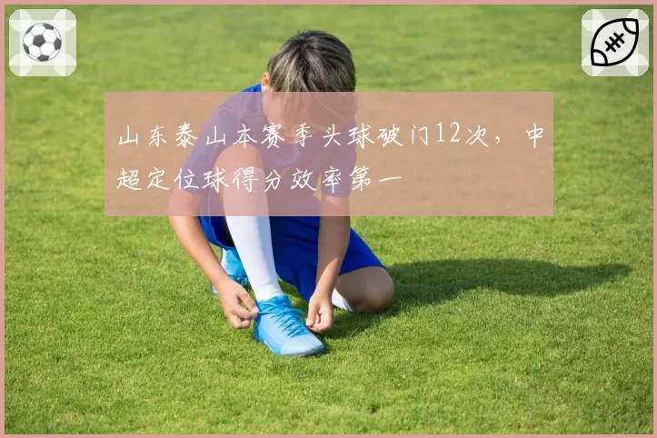山东泰山本赛季头球破门12次,中超定位球得分效率第一