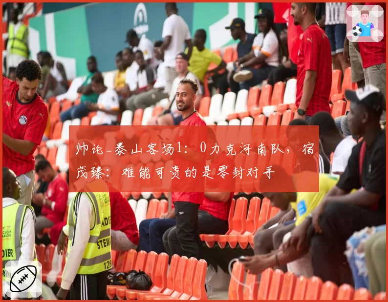 帅论_泰山客场1:0力克河南队,宿茂臻:难能可贵的是零封对手