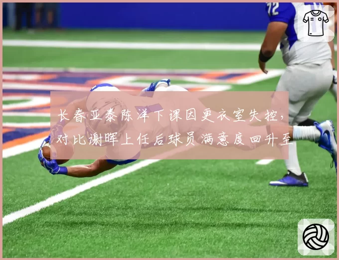 长春亚泰陈洋下课因更衣室失控,对比谢晖上任后球员满意度回升至90%
