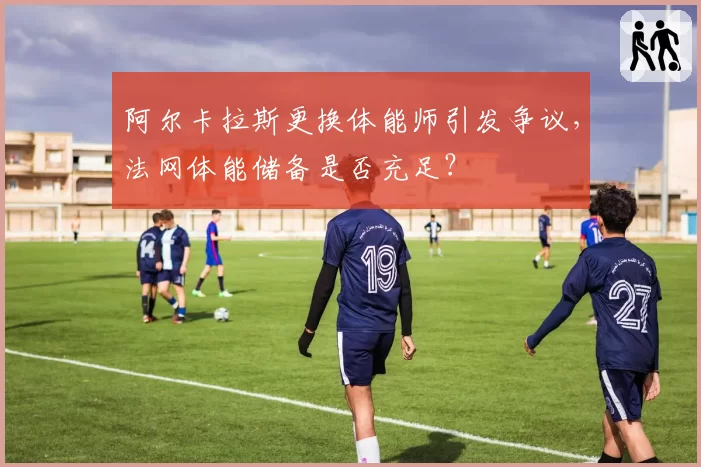 阿尔卡拉斯更换体能师引发争议,法网体能储备是否充足?