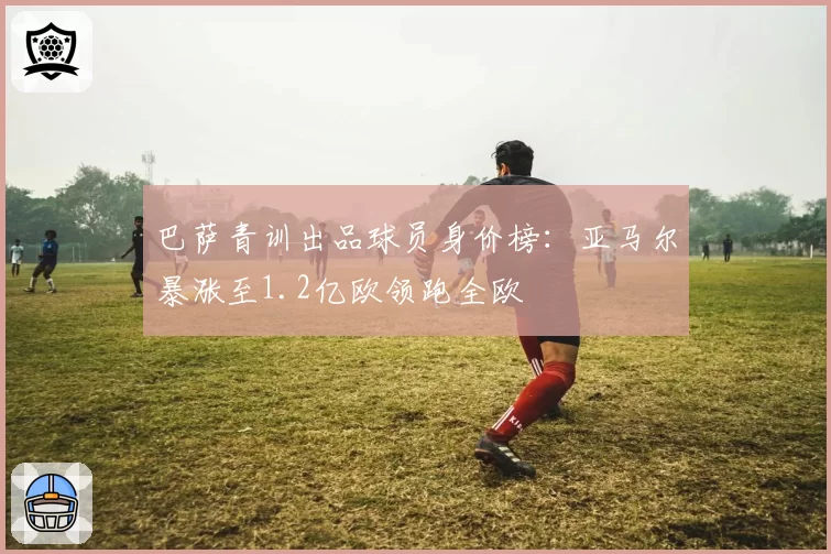 巴萨青训出品球员身价榜：亚马尔暴涨至1.2亿欧领跑全欧