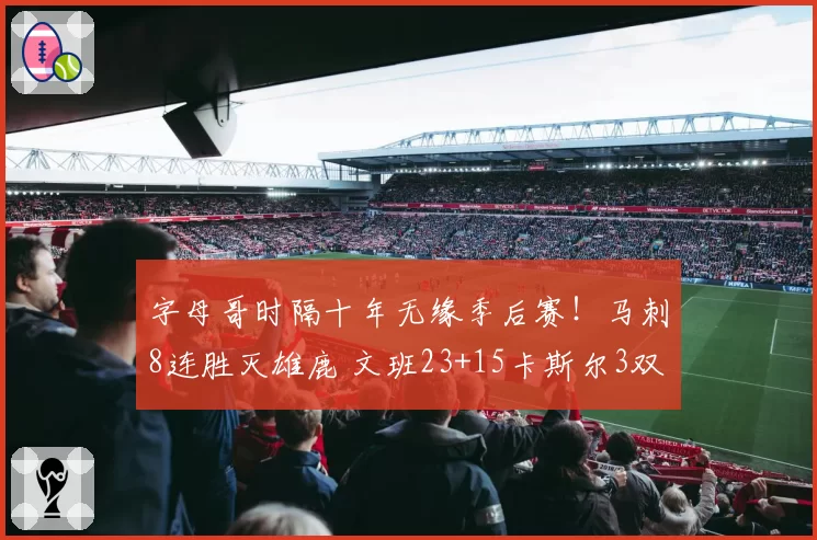 字母哥时隔十年无缘季后赛！马刺8连胜灭雄鹿 文班23+15卡斯尔3双