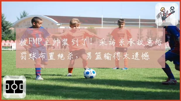被FMP主帅装到了！采访亲承故意给罚球布置绝杀，男篮输得太遗憾