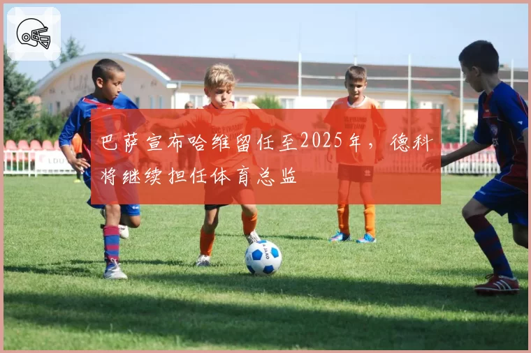 巴萨宣布哈维留任至2025年,德科将继续担任体育总监