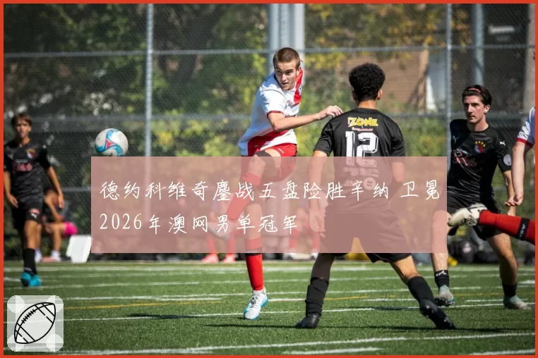 德约科维奇鏖战五盘险胜辛纳 卫冕2026年澳网男单冠军