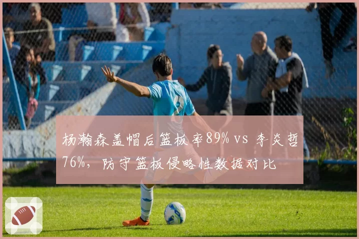 杨瀚森盖帽后篮板率89% vs 李炎哲76%,防守篮板侵略性数据对比