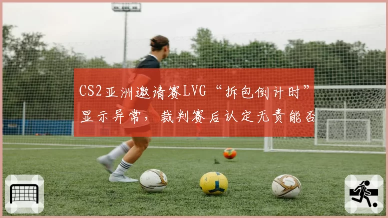 CS2亚洲邀请赛LVG“拆包倒计时”显示异常,裁判赛后认定无责能否服众?