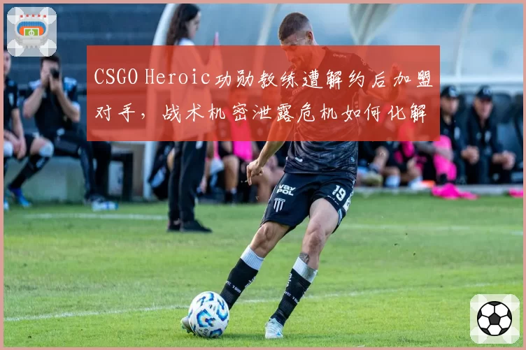 CSGO Heroic功勋教练遭解约后加盟对手，战术机密泄露危机如何化解？