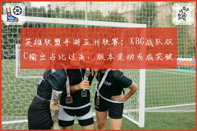 英雄联盟手游亚洲联赛：KBG战队双C输出占比过高，版本变动或成突破口