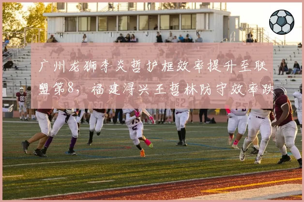 广州龙狮李炎哲护框效率提升至联盟第8，福建浔兴王哲林防守效率跌至倒数