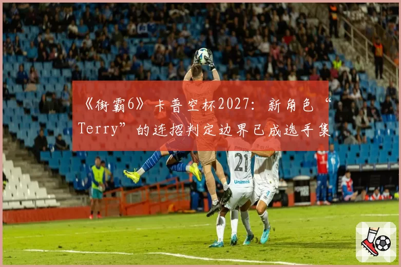 《街霸6》卡普空杯2027：新角色“Terry”的连招判定边界已成选手集体议题